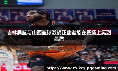 吉林男篮与山西篮球激战正酣谁能在赛场上笑到最后