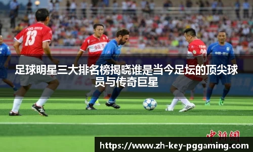 足球明星三大排名榜揭晓谁是当今足坛的顶尖球员与传奇巨星